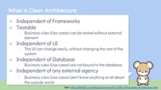 What is Clean Architecture
● Independent of Frameworks
● Testable
○ Business rules (Use cases) can be tested without external
element
● Independent of UI
○ The UI can change easily, without changing the rest of the
system
● Independent of Database
○ Business rules (Use cases) are not bound to the database
● Independent of any external agency
○ Business rules (Use cases) don’t know anything at all about
the outside world
Ref: https://8thlight.com/blog/uncle-bob/2012/08/13/the-clean-architecture.html
 