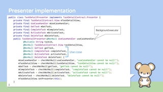 Presenter implementation
public class TaskDetailPresenter implements TaskDetailContract.Presenter {
private final TaskDetailContract.View mTaskDetailView;
private final UseCaseHandler mUseCaseHandler;
private final GetTask mGetTask;
private final CompleteTask mCompleteTask;
private final ActivateTask mActivateTask;
private final DeleteTask mDeleteTask;
public TaskDetailPresenter(@NonNull UseCaseHandler useCaseHandler,
@Nullable String taskId,
@NonNull TaskDetailContract.View taskDetailView,
@NonNull GetTask getTask,
@NonNull CompleteTask completeTask,
@NonNull ActivateTask activateTask,
@NonNull DeleteTask deleteTask) {
mUseCaseHandler = checkNotNull(useCaseHandler, "useCaseHandler cannot be null!");
mTaskDetailView = checkNotNull(taskDetailView, "taskDetailView cannot be null!");
mGetTask = checkNotNull(getTask, "getTask cannot be null!");
mCompleteTask = checkNotNull(completeTask, "completeTask cannot be null!");
mActivateTask = checkNotNull(activateTask, "activateTask cannot be null!");
mDeleteTask = checkNotNull(deleteTask, "deleteTask cannot be null!");
mTaskDetailView.setPresenter(this);
}
}
Use case
Background executor
 
