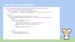 Use case implementation
public class GetTask extends UseCase<GetTask.RequestValues, GetTask.ResponseValue> {
private final TasksRepository mTasksRepository;
public GetTask(@NonNull TasksRepository tasksRepository) {
mTasksRepository = checkNotNull(tasksRepository, "tasksRepository cannot be null!");
}
@Override
protected void executeUseCase(final RequestValues values) {
mTasksRepository.getTask(values.getTaskId(), new TasksDataSource.GetTaskCallback() {
@Override
public void onTaskLoaded(Task task) {
if (task != null) {
ResponseValue responseValue = new ResponseValue(task);
getUseCaseCallback().onSuccess(responseValue);
} else {
getUseCaseCallback().onError();
}
}
@Override
public void onDataNotAvailable() {
getUseCaseCallback().onError();
}
});
}
}
 