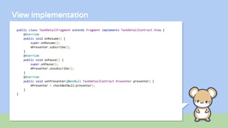 View implementation
public class TaskDetailFragment extends Fragment implements TaskDetailContract.View {
@Override
public void onResume() {
super.onResume();
mPresenter.subscribe();
}
@Override
public void onPause() {
super.onPause();
mPresenter.unsubscribe();
}
@Override
public void setPresenter(@NonNull TaskDetailContract.Presenter presenter) {
mPresenter = checkNotNull(presenter);
}
}
 