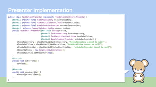 Presenter implementation
public class TaskDetailPresenter implements TaskDetailContract.Presenter {
@NonNull private final TasksRepository mTasksRepository;
@NonNull private final TaskDetailContract.View mTaskDetailView;
@NonNull private final BaseSchedulerProvider mSchedulerProvider;
@NonNull private CompositeSubscription mSubscriptions;
public TaskDetailPresenter(@Nullable String taskId,
@NonNull TasksRepository tasksRepository,
@NonNull TaskDetailContract.View taskDetailView,
@NonNull BaseSchedulerProvider schedulerProvider) {
mTasksRepository = checkNotNull(tasksRepository, "tasksRepository cannot be null!");
mTaskDetailView = checkNotNull(taskDetailView, "taskDetailView cannot be null!");
mSchedulerProvider = checkNotNull(schedulerProvider, "schedulerProvider cannot be null");
mSubscriptions = new CompositeSubscription();
mTaskDetailView.setPresenter(this);
}
@Override
public void subscribe() {
openTask();
}
@Override
public void unsubscribe() {
mSubscriptions.clear();
}
}
 