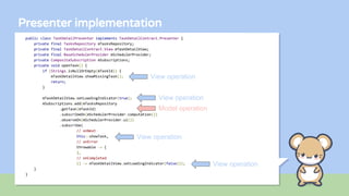 Presenter implementation
public class TaskDetailPresenter implements TaskDetailContract.Presenter {
private final TasksRepository mTasksRepository;
private final TaskDetailContract.View mTaskDetailView;
private final BaseSchedulerProvider mSchedulerProvider;
private CompositeSubscription mSubscriptions;
private void openTask() {
if (Strings.isNullOrEmpty(mTaskId)) {
mTaskDetailView.showMissingTask();
return;
}
mTaskDetailView.setLoadingIndicator(true);
mSubscriptions.add(mTasksRepository
.getTask(mTaskId)
.subscribeOn(mSchedulerProvider.computation())
.observeOn(mSchedulerProvider.ui())
.subscribe(
// onNext
this::showTask,
// onError
throwable -> {
},
// onCompleted
() -> mTaskDetailView.setLoadingIndicator(false)));
}
}
View operation
View operation
View operation
View operation
Model operation
 