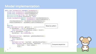 Model implementation
public class TasksRepository implements TasksDataSource {
private final TasksDataSource mTasksRemoteDataSource;
private final TasksDataSource mTasksLocalDataSource;
@VisibleForTesting Map<String, Task> mCachedTasks;
@VisibleForTesting boolean mCacheIsDirty = false;
private TasksRepository(@NonNull TasksDataSource tasksRemoteDataSource,
@NonNull TasksDataSource tasksLocalDataSource) {
mTasksRemoteDataSource = checkNotNull(tasksRemoteDataSource);
mTasksLocalDataSource = checkNotNull(tasksLocalDataSource);
}
@Override
public Observable<List<Task>> getTasks() {
if (mCachedTasks != null && !mCacheIsDirty) {
return Observable.from(mCachedTasks.values()).toList();
} else if (mCachedTasks == null) {
mCachedTasks = new LinkedHashMap<>();
}
Observable<List<Task>> remoteTasks = getAndSaveRemoteTasks();
if (mCacheIsDirty) {
return remoteTasks;
} else {
Observable<List<Task>> localTasks = getAndCacheLocalTasks();
return Observable.concat(localTasks, remoteTasks)
.filter(tasks -> !tasks.isEmpty())
.first();
}
}
}
Observer pattern
Compose sequences
 