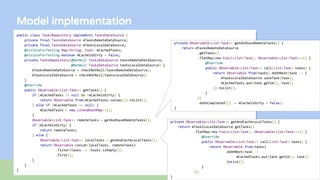 Model implementation
public class TasksRepository implements TasksDataSource {
private final TasksDataSource mTasksRemoteDataSource;
private final TasksDataSource mTasksLocalDataSource;
@VisibleForTesting Map<String, Task> mCachedTasks;
@VisibleForTesting boolean mCacheIsDirty = false;
private TasksRepository(@NonNull TasksDataSource tasksRemoteDataSource,
@NonNull TasksDataSource tasksLocalDataSource) {
mTasksRemoteDataSource = checkNotNull(tasksRemoteDataSource);
mTasksLocalDataSource = checkNotNull(tasksLocalDataSource);
}
@Override
public Observable<List<Task>> getTasks() {
if (mCachedTasks != null && !mCacheIsDirty) {
return Observable.from(mCachedTasks.values()).toList();
} else if (mCachedTasks == null) {
mCachedTasks = new LinkedHashMap<>();
}
Observable<List<Task>> remoteTasks = getAndSaveRemoteTasks();
if (mCacheIsDirty) {
return remoteTasks;
} else {
Observable<List<Task>> localTasks = getAndCacheLocalTasks();
return Observable.concat(localTasks, remoteTasks)
.filter(tasks -> !tasks.isEmpty())
.first();
}
}
}
private Observable<List<Task>> getAndCacheLocalTasks() {
return mTasksLocalDataSource.getTasks()
.flatMap(new Func1<List<Task>, Observable<List<Task>>>() {
@Override
public Observable<List<Task>> call(List<Task> tasks) {
return Observable.from(tasks)
.doOnNext(task ->
mCachedTasks.put(task.getId(), task))
.toList();
}
});
}
private Observable<List<Task>> getAndSaveRemoteTasks() {
return mTasksRemoteDataSource
.getTasks()
.flatMap(new Func1<List<Task>, Observable<List<Task>>>() {
@Override
public Observable<List<Task>> call(List<Task> tasks) {
return Observable.from(tasks).doOnNext(task -> {
mTasksLocalDataSource.saveTask(task);
mCachedTasks.put(task.getId(), task);
}).toList();
}
})
.doOnCompleted(() -> mCacheIsDirty = false);
}
 