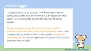 What is Dagger
“Dagger is a fully static, compile-time dependency injection
framework for both Java and Android. It is an adaptation of an
earlier version created by Square and now maintained by
Google.”
“Dagger is a replacement for FactoryFactory classes that
implements the dependency injection design pattern without the
burden of writing the boilerplate. It allows you to focus on the
interesting classes. Declare dependencies, specify how to satisfy
them, and ship your app.”
Ref: https://google.github.io/dagger/
 