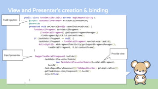 View and Presenter’s creation & binding
public class TaskDetailActivity extends AppCompatActivity {
@Inject TaskDetailPresenter mTaskDetailPresenter;
@Override
protected void onCreate(Bundle savedInstanceState) {
TaskDetailFragment taskDetailFragment =
(TaskDetailFragment) getSupportFragmentManager()
.findFragmentById(R.id.contentFrame);
if (taskDetailFragment == null) {
taskDetailFragment = TaskDetailFragment.newInstance(taskId);
ActivityUtils.addFragmentToActivity(getSupportFragmentManager(),
taskDetailFragment, R.id.contentFrame);
}
DaggerTaskDetailComponent.builder()
.taskDetailPresenterModule(
new TaskDetailPresenterModule(taskDetailFragment,
taskId))
.tasksRepositoryComponent(((ToDoApplication) getApplication())
.getTasksRepositoryComponent()).build()
.inject(this);
}
}
Field injection
Inject presenter
Provide view
 