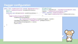 Dagger configuration
public class TaskDetailActivity extends AppCompatActivity {
@Inject TaskDetailPresenter mTaskDetailPresenter;
@Override
protected void onCreate(Bundle savedInstanceState) {
// ...
DaggerTaskDetailComponent.builder()
.taskDetailPresenterModule(
new TaskDetailPresenterModule(taskDetailFragment, taskId))
.tasksRepositoryComponent(((ToDoApplication) getApplication())
.getTasksRepositoryComponent()).build()
.inject(this);
}
}
@FragmentScoped
@Component(dependencies = TasksRepositoryComponent.class,
modules = TaskDetailPresenterModule.class)
public interface TaskDetailComponent {
void inject(TaskDetailActivity taskDetailActivity);
}
 