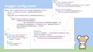 Dagger configuration
public class TaskDetailActivity extends AppCompatActivity {
@Inject TaskDetailPresenter mTaskDetailPresenter;
@Override
protected void onCreate(Bundle savedInstanceState) {
// ...
DaggerTaskDetailComponent.builder()
.taskDetailPresenterModule(
new TaskDetailPresenterModule(taskDetailFragment, taskId))
.tasksRepositoryComponent(((ToDoApplication) getApplication())
.getTasksRepositoryComponent()).build()
.inject(this);
}
} @Singleton
@Component(modules = {TasksRepositoryModule.class,
ApplicationModule.class})
public interface TasksRepositoryComponent {
TasksRepository getTasksRepository();
}
@Module
public class TasksRepositoryModule {
@Singleton @Provides @Local
TasksDataSource provideTasksLocalDataSource(Context context) {
return new TasksLocalDataSource(context);
}
@Singleton @Provides @Remote
TasksDataSource provideTasksRemoteDataSource() {
return new FakeTasksRemoteDataSource();
}
}
@Module
public final class ApplicationModule {
private final Context mContext;
ApplicationModule(Context context) {
mContext = context;
}
@Provides
Context provideContext() {
return mContext;
}
}
 