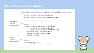 Presenter implementation
final class TaskDetailPresenter implements TaskDetailContract.Presenter
{
private TasksRepository mTasksRepository;
private TaskDetailContract.View mTaskDetailView;
@Nullable String mTaskId;
@Inject
TaskDetailPresenter(@Nullable String taskId,
TasksRepository tasksRepository,
TaskDetailContract.View taskDetailView) {
mTasksRepository = tasksRepository;
mTaskDetailView = taskDetailView;
mTaskId = taskId;
}
@Inject
void setupListeners() {
mTaskDetailView.setPresenter(this);
}
}
Constructor
injection
Method
injection
 