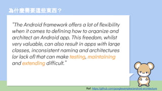 為什麼需要這些東西？
“The Android framework offers a lot of flexibility
when it comes to defining how to organize and
architect an Android app. This freedom, whilst
very valuable, can also result in apps with large
classes, inconsistent naming and architectures
(or lack of) that can make testing, maintaining
and extending difficult.”
Ref: https://github.com/googlesamples/android-architecture
 