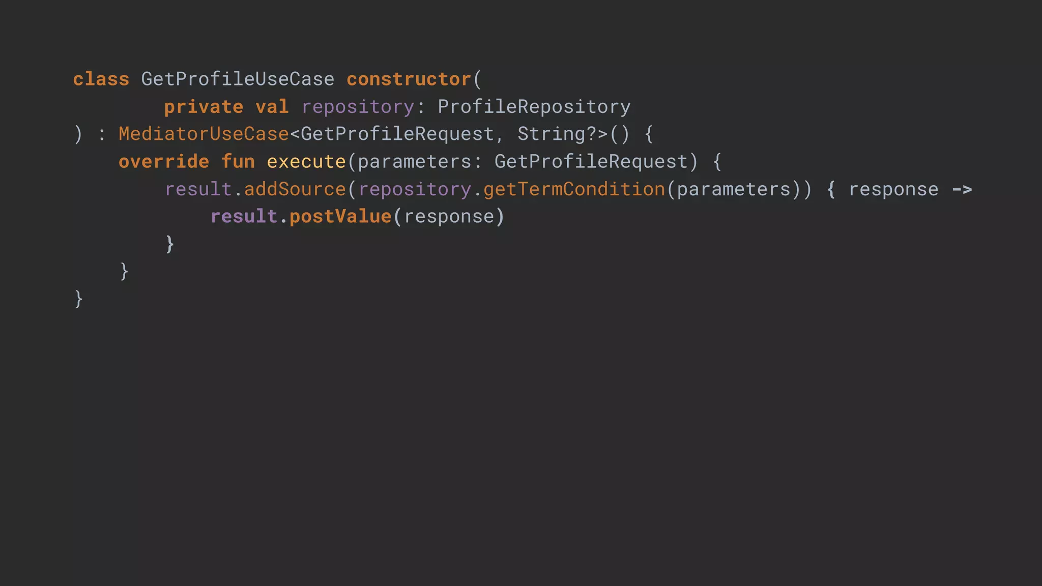 class GetProfileUseCase constructor(
private val repository: ProfileRepository
) : MediatorUseCase<GetProfileRequest, String?>() {
override fun execute(parameters: GetProfileRequest) {
result.addSource(repository.getTermCondition(parameters)) { response ->
result.postValue(response)
}
}
}
 