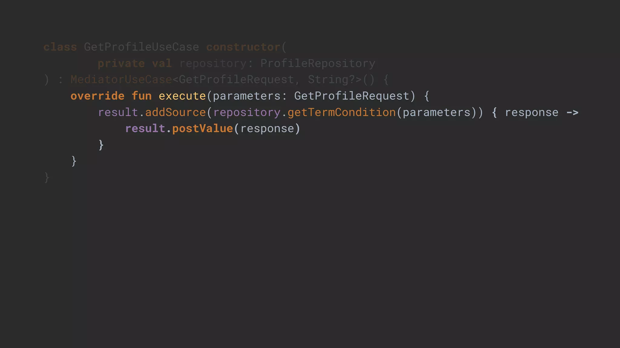 class GetProfileUseCase constructor(
private val repository: ProfileRepository
) : MediatorUseCase<GetProfileRequest, String?>() {
override fun execute(parameters: GetProfileRequest) {
result.addSource(repository.getTermCondition(parameters)) { response ->
result.postValue(response)
}
}
}
 