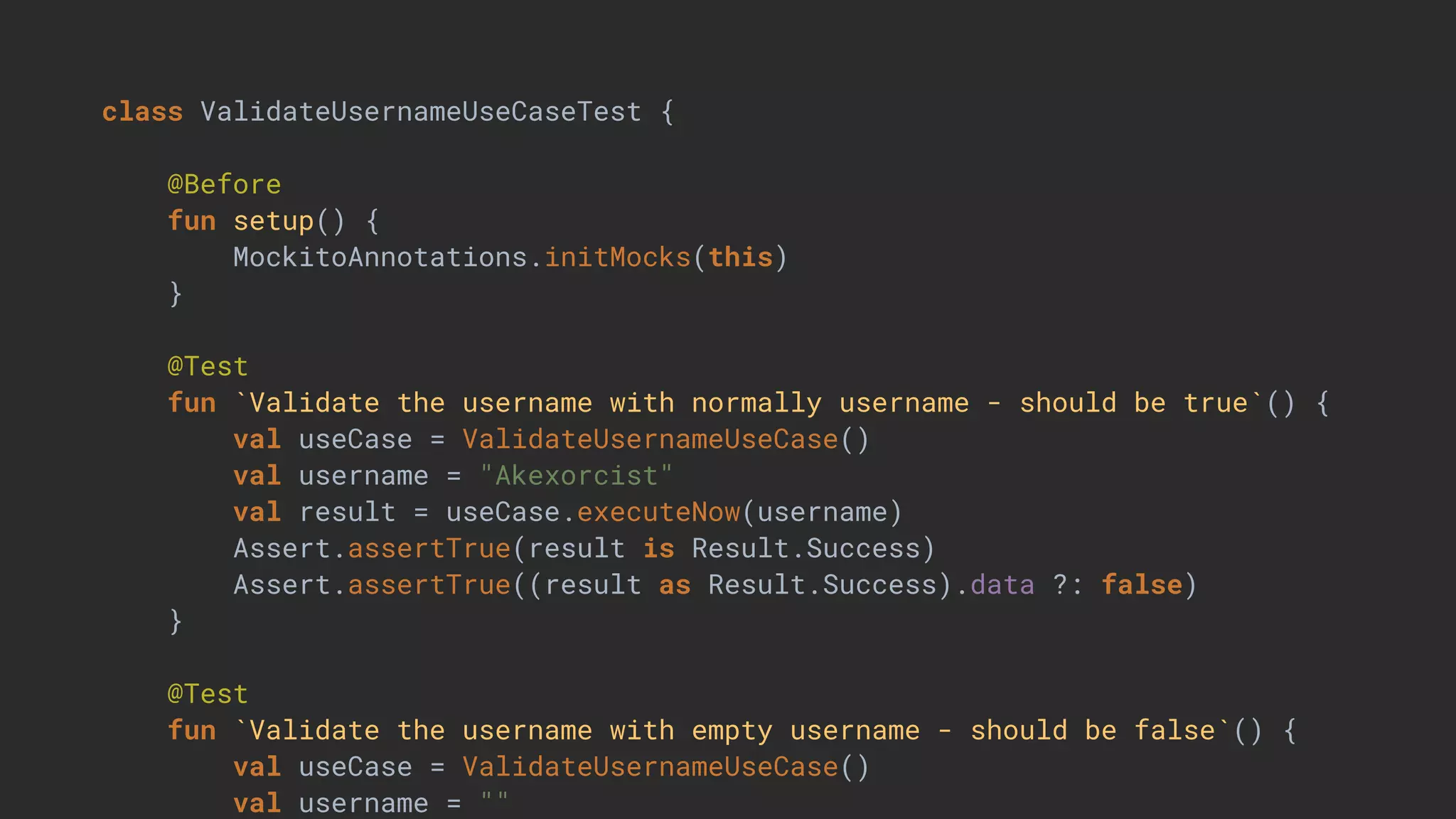 class ValidateUsernameUseCaseTest {
@Before
fun setup() {
MockitoAnnotations.initMocks(this)
}
@Test
fun `Validate the username with normally username - should be true`() {
val useCase = ValidateUsernameUseCase()
val username = "Akexorcist"
val result = useCase.executeNow(username)
Assert.assertTrue(result is Result.Success)
Assert.assertTrue((result as Result.Success).data ?: false)
}
@Test
fun `Validate the username with empty username - should be false`() {
val useCase = ValidateUsernameUseCase()
val username = ""
 