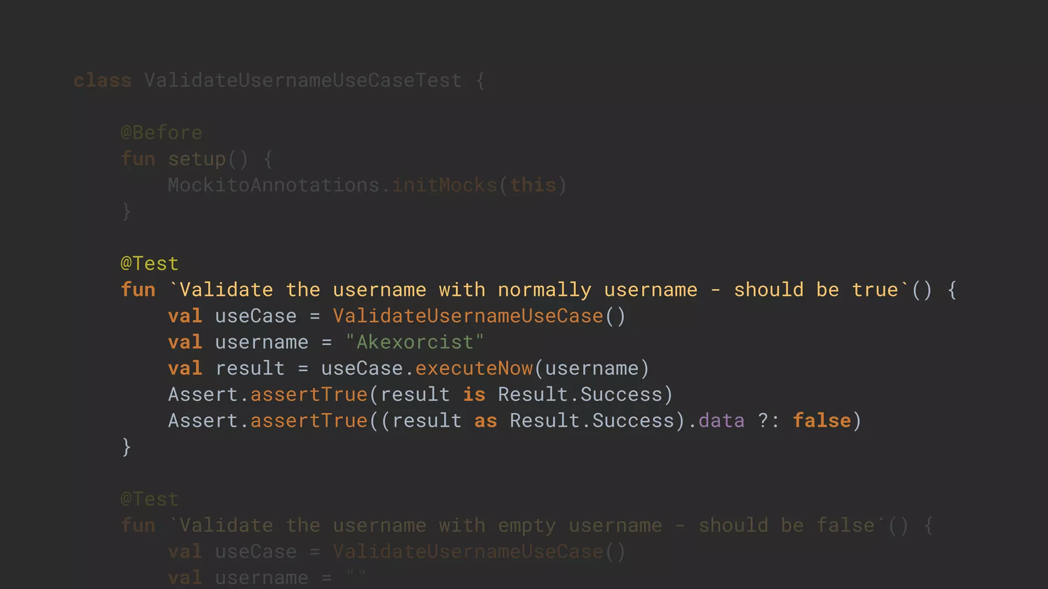 class ValidateUsernameUseCaseTest {
@Before
fun setup() {
MockitoAnnotations.initMocks(this)
}
@Test
fun `Validate the username with normally username - should be true`() {
val useCase = ValidateUsernameUseCase()
val username = "Akexorcist"
val result = useCase.executeNow(username)
Assert.assertTrue(result is Result.Success)
Assert.assertTrue((result as Result.Success).data ?: false)
}
@Test
fun `Validate the username with empty username - should be false`() {
val useCase = ValidateUsernameUseCase()
val username = ""
 