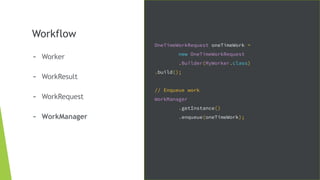 Workflow
- Worker
- WorkResult
- WorkRequest
- WorkManager
OneTimeWorkRequest oneTimeWork =
new OneTimeWorkRequest
.Builder(MyWorker.class)
.build();
// Enqueue work
WorkManager
.getInstance()
.enqueue(oneTimeWork);
 