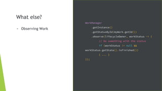What else?
- Observing Work
WorkManager
.getInstance()
.getStatusById(myWork.getId())
.observe(lifecycleOwner, workStatus -> {
// Do something with the status
if (workStatus != null &&
workStatus.getState().isFinished())
{ ... }
});
 