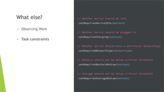 What else?
- Observing Work
- Task constraints
// Whether device should be idle
.setRequiresDeviceIdle(boolean)
// Whether device should be plugged in
.setRequiresCharging(boolean)
// Whether device should have a particular NetworkType
.setRequiredNetworkType(NetworkType)
// Battery should not be below critical threshold
.setRequiresBatteryNotLow(boolean)
// Storage should not be below critical threshold
.setRequiresStorageNotLow(boolean)
 