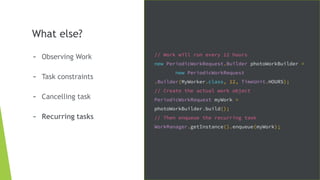 What else?
- Observing Work
- Task constraints
- Cancelling task
- Recurring tasks
// Work will run every 12 hours
new PeriodicWorkRequest.Builder photoWorkBuilder =
new PeriodicWorkRequest
.Builder(MyWorker.class, 12, TimeUnit.HOURS);
// Create the actual work object
PeriodicWorkRequest myWork =
photoWorkBuilder.build();
// Then enqueue the recurring task
WorkManager.getInstance().enqueue(myWork);
 