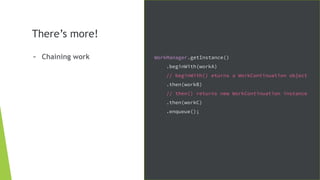 There’s more!
- Chaining work WorkManager.getInstance()
.beginWith(workA)
// beginWith() eturns a WorkContinuation object
.then(workB)
// then() returns new WorkContinuation instance
.then(workC)
.enqueue();
 