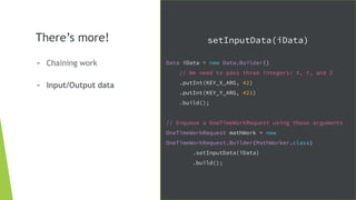 There’s more!
- Chaining work
- Input/Output data
setInputData(iData)
Data iData = new Data.Builder()
// We need to pass three integers: X, Y, and Z
.putInt(KEY_X_ARG, 42)
.putInt(KEY_Y_ARG, 421)
.build();
// Enqueue a OneTimeWorkRequest using those arguments
OneTimeWorkRequest mathWork = new
OneTimeWorkRequest.Builder(MathWorker.class)
.setInputData(iData)
.build();
 