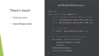 There’s more!
- Chaining work
- Input/Output data
setOutputData(oData)
@Override
public Worker.Result doWork() {
// Fetch arguments (specify default values)
int x = getInputData().getInt(KEY_X_ARG, 0);
int y = getInputData().getInt(KEY_Y_ARG, 0);
// ...do the math...
int result = myCrazyMathFunction(x, y);
//...set the output, and we're done!
Data oData = new Data.Builder()
.putInt(KEY_RESULT, result)
.build();
setOutputData(oData);
return Result.SUCCESS;
}
 