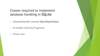 Classes required to implement
database handling in SQLite
- DatabaseHandler extends SQLiteOpenHelper
- UI handler (Activity/Fragment)
- Entity class
 