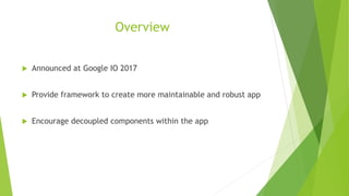 Overview
 Announced at Google IO 2017
 Provide framework to create more maintainable and robust app
 Encourage decoupled components within the app
 