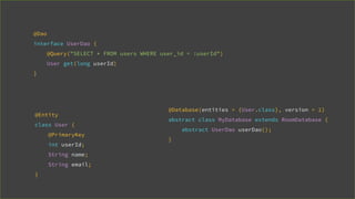@Entity
class User {
@PrimaryKey
int userId;
String name;
String email;
}
@Dao
interface UserDao {
@Query("SELECT * FROM users WHERE user_id = :userId")
User get(long userId)
}
@Database(entities = {User.class}, version = 1)
abstract class MyDatabase extends RoomDatabase {
abstract UserDao userDao();
}
 
