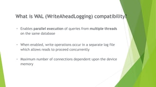 What is WAL (WriteAheadLogging) compatibility?
- Enables parallel execution of queries from multiple threads
on the same database
- When enabled, write operations occur in a separate log file
which allows reads to proceed concurrently
- Maximum number of connections dependent upon the device
memory
 