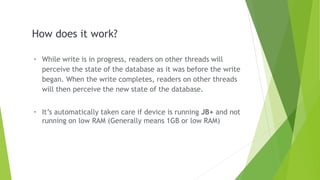 - While write is in progress, readers on other threads will
perceive the state of the database as it was before the write
began. When the write completes, readers on other threads
will then perceive the new state of the database.
- It’s automatically taken care if device is running JB+ and not
running on low RAM (Generally means 1GB or low RAM)
How does it work?
 