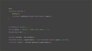 @Dao
interface UserDao {
@RawQuery
List<User> getUsers(SupportSQLiteQuery query);
}
List<Object> params = ...
String query = "SELECT * FROM users where ...";
RoomDatabase db = ...
UserDao userDao = db.userDao();
SimpleSQLiteQuery supportQuery = new SimpleSQLiteQuery(query, params);
List<User> users = userDao.getUsers(supportQuery);
 