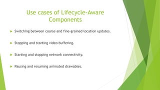 Use cases of Lifecycle-Aware
Components
 Switching between coarse and fine-grained location updates.
 Stopping and starting video buffering.
 Starting and stopping network connectivity.
 Pausing and resuming animated drawables.
 