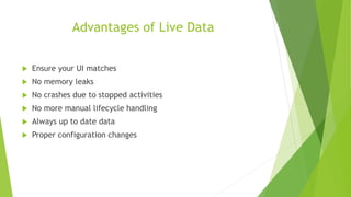 Advantages of Live Data
 Ensure your UI matches
 No memory leaks
 No crashes due to stopped activities
 No more manual lifecycle handling
 Always up to date data
 Proper configuration changes
 