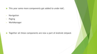  This year some more components got added to under AAC.
• Navigation
• Paging
• WorkManager
 Together all these components are now a part of Android Jetpack
 