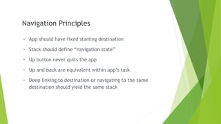 Navigation Principles
- App should have fixed starting destination
- Stack should define “navigation state”
- Up button never quits the app
- Up and back are equivalent within app’s task
- Deep linking to destination or navigating to the same
destination should yield the same stack
 