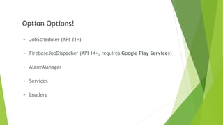 Option
- JobScheduler (API 21+)
- FirebaseJobDispacher (API 14+, requires Google Play Services)
- AlarmManager
- Services
- Loaders
Option Options!
 