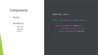 Components
- Worker
- WorkResult
SUCCESS,
FAILURE,
RETRY
MyWorker.java
public class MyWorker extends Worker {
...
public WorkerResult doWork() {
// Implement background task
return WorkerResult.SUCCESS;
}
}
 