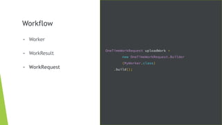 Workflow
- Worker
- WorkResult
- WorkRequest
OneTimeWorkRequest uploadWork =
new OneTimeWorkRequest.Builder
(MyWorker.class)
.build();
 