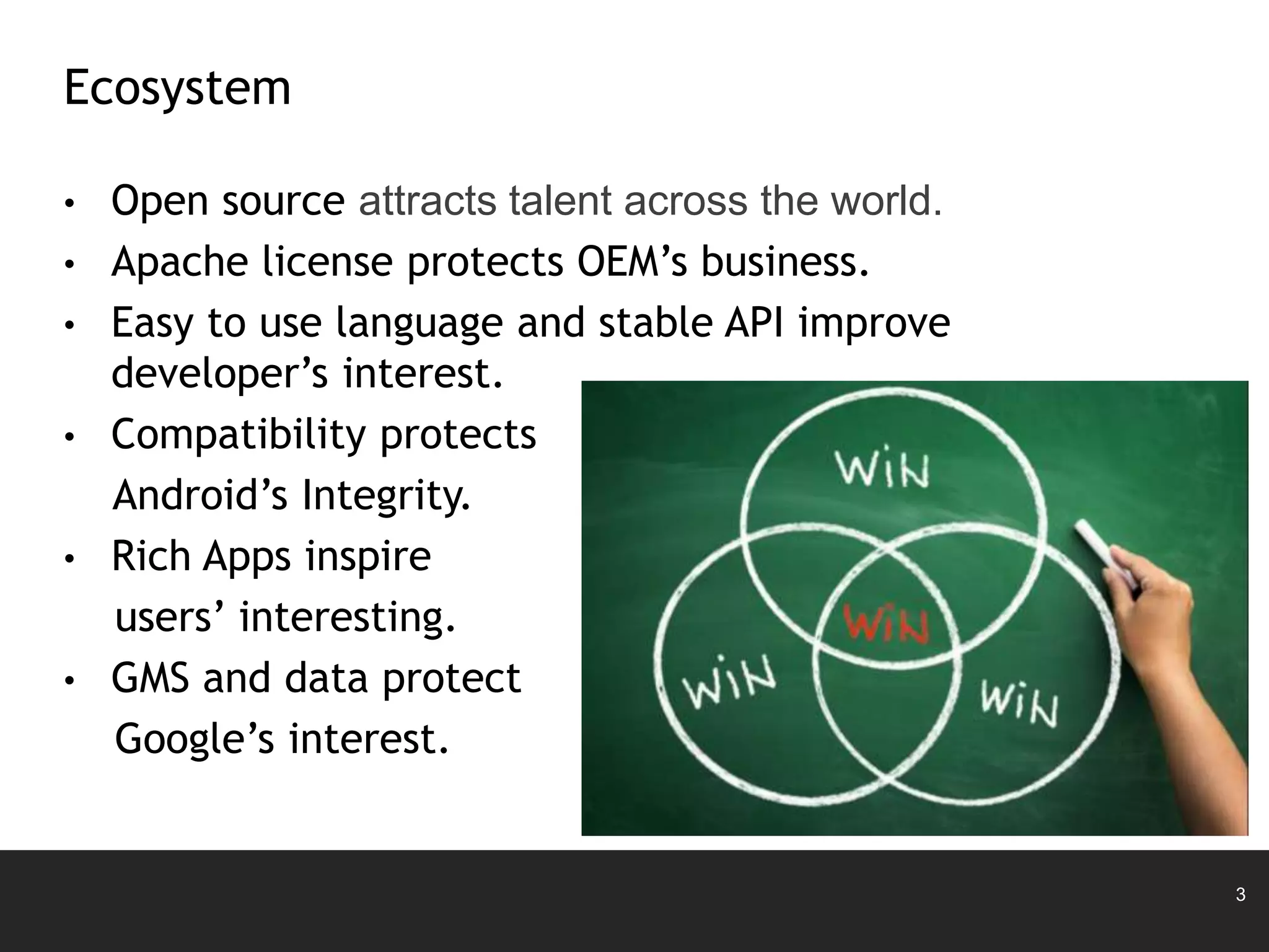 3
• Open source attracts talent across the world.
• Apache license protects OEM’s business.
• Easy to use language and stable API improve
developer’s interest.
• Compatibility protects
Android’s Integrity.
• Rich Apps inspire
users’ interesting.
• GMS and data protect
Google’s interest.
Ecosystem
 