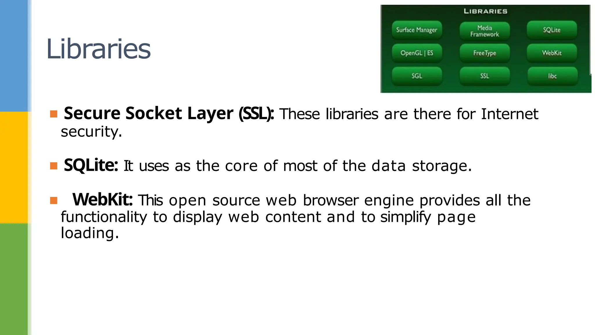Libraries
▪ Secure Socket Layer (SSL): These libraries are there for Internet
security.
▪ SQLite: It uses as the core of most of the data storage.
▪ WebKit: This open source web browser engine provides all the
functionality to display web content and to simplify page
loading.
 