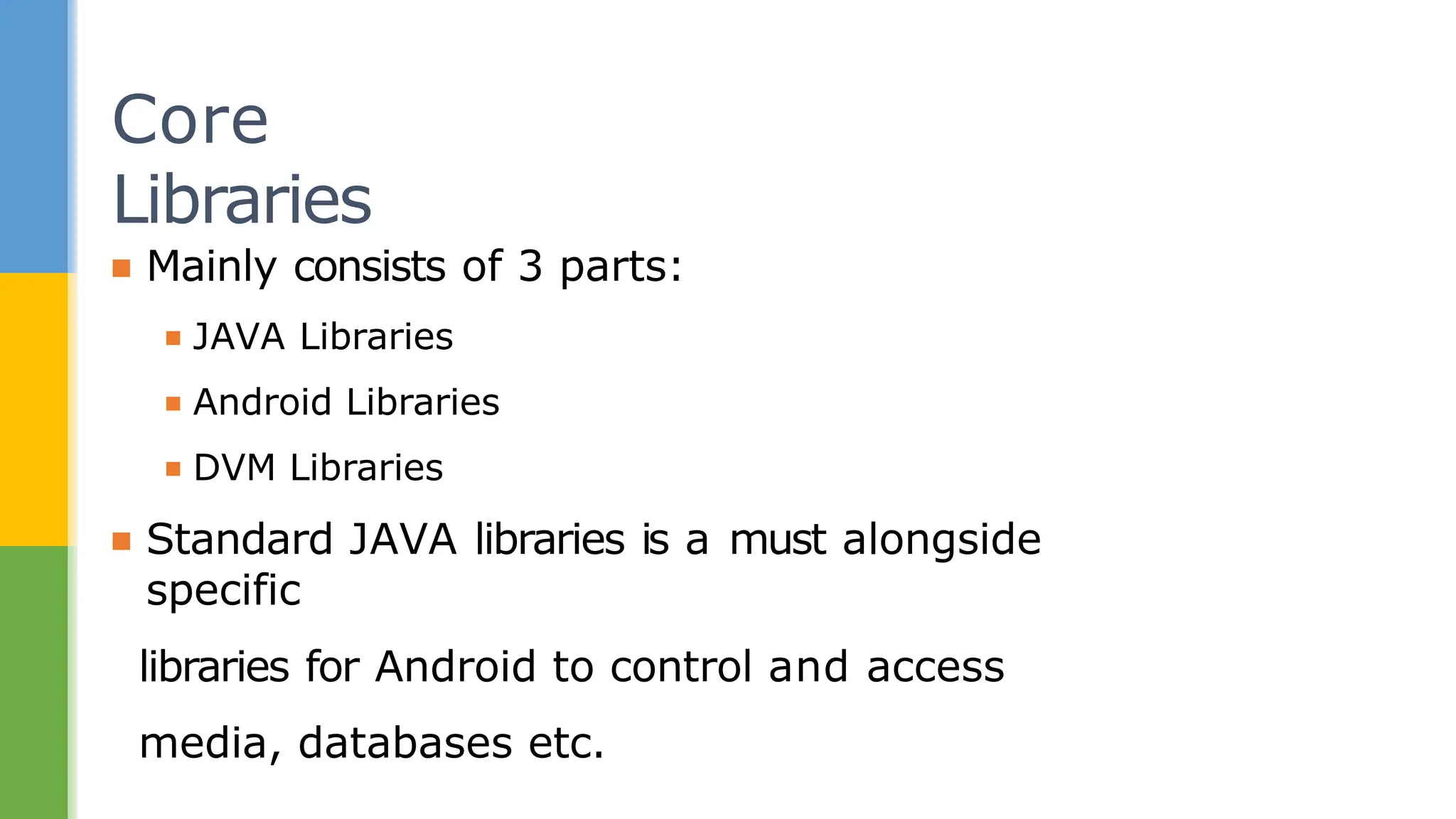 ▪ Mainly consists of 3 parts:
▪ JAVA Libraries
▪ Android Libraries
▪ DVM Libraries
▪ Standard JAVA libraries is a must alongside
specific
libraries for Android to control and access
media, databases etc.
Core
Libraries
 