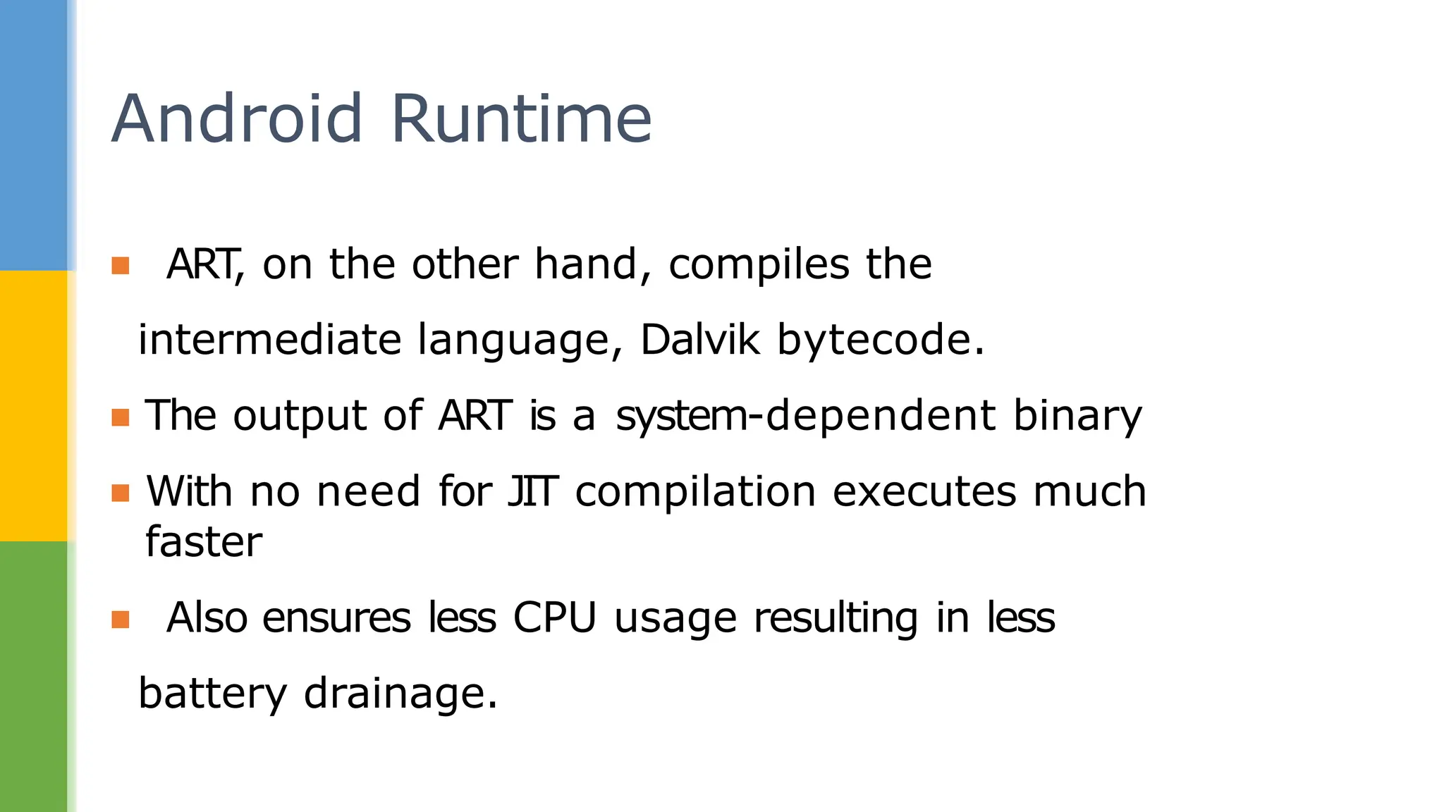▪ ART
, on the other hand, compiles the
intermediate language, Dalvik bytecode.
▪ The output of ART is a system-dependent binary
▪ With no need for JIT compilation executes much
faster
▪ Also ensures less CPU usage resulting in less
battery drainage.
Android Runtime
 