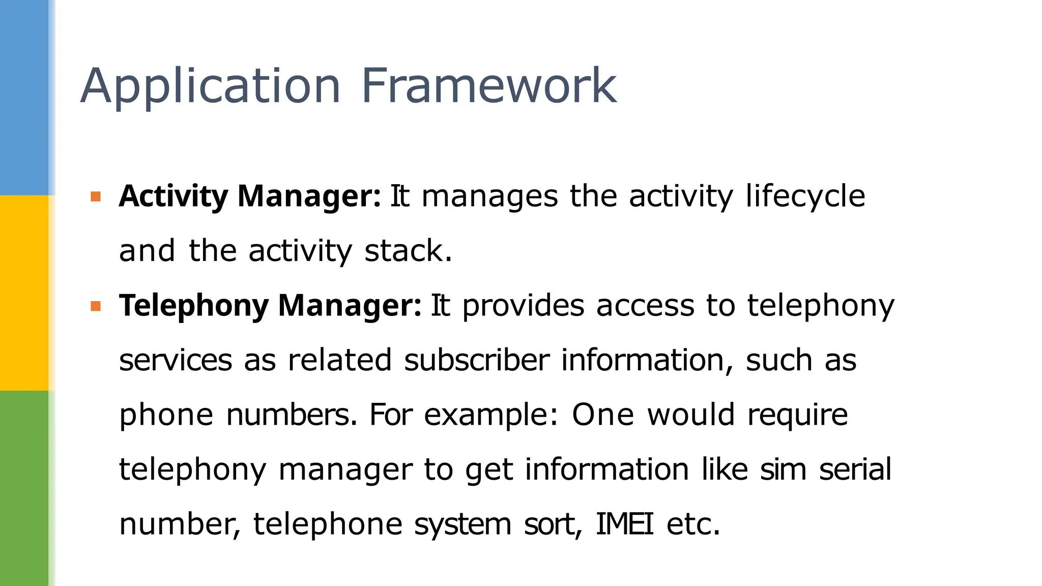 ▪ Activity Manager: It manages the activity lifecycle
and the activity stack.
▪ Telephony Manager: It provides access to telephony
services as related subscriber information, such as
phone numbers. For example: One would require
telephony manager to get information like sim serial
number, telephone system sort, IMEI etc.
Application Framework
 