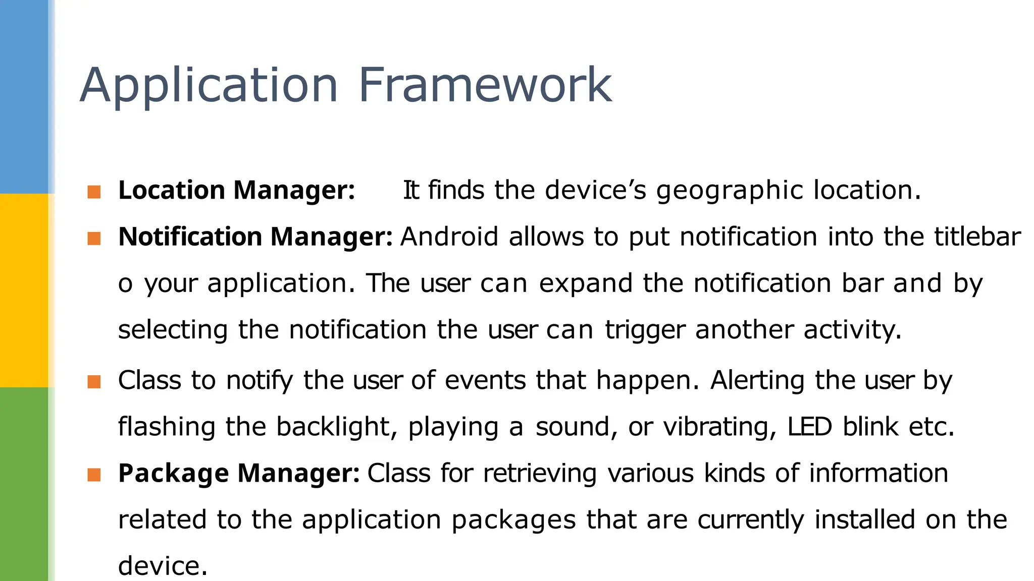 ▪ Location Manager: It finds the device’s geographic location.
▪ Notification Manager: Android allows to put notification into the titlebar
o your application. The user can expand the notification bar and by
selecting the notification the user can trigger another activity.
▪ Class to notify the user of events that happen. Alerting the user by
flashing the backlight, playing a sound, or vibrating, LED blink etc.
▪ Package Manager: Class for retrieving various kinds of information
related to the application packages that are currently installed on the
device.
Application Framework
 