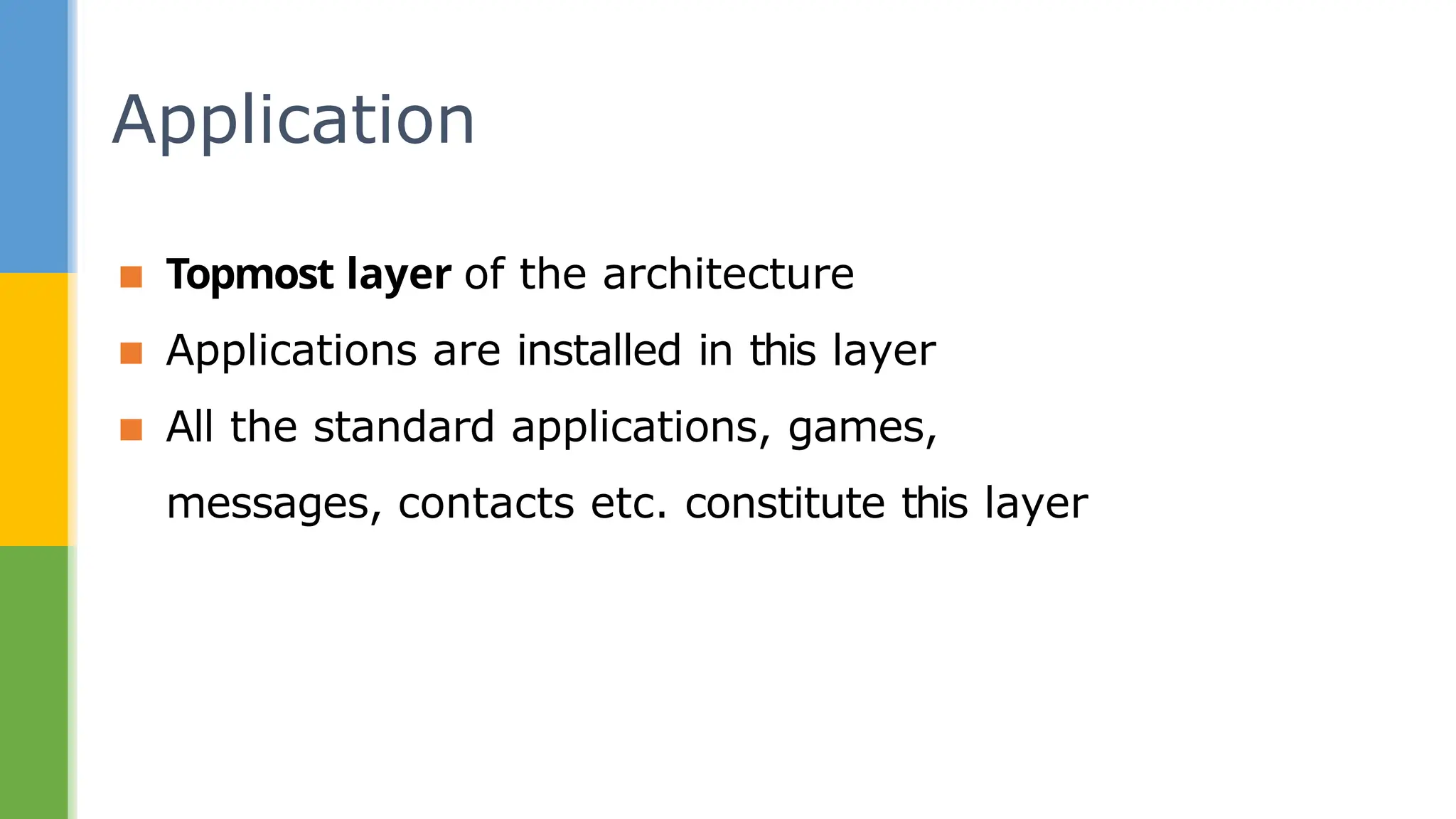 ▪ Topmost layer of the architecture
▪ Applications are installed in this layer
▪ All the standard applications, games,
messages, contacts etc. constitute this layer
Application
 