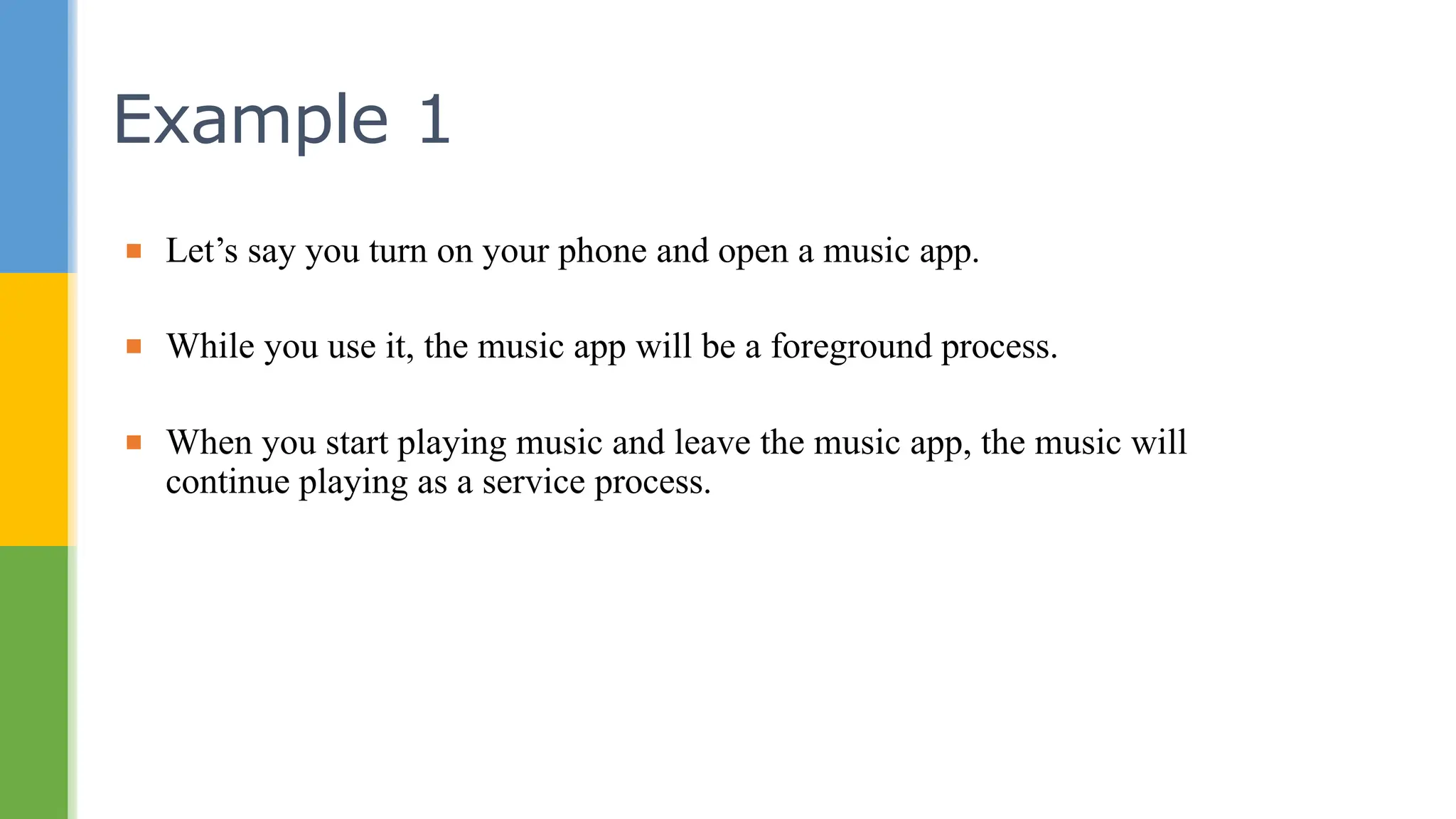 ▪ Let’s say you turn on your phone and open a music app.
▪ While you use it, the music app will be a foreground process.
▪ When you start playing music and leave the music app, the music will
continue playing as a service process.
Example 1
 
