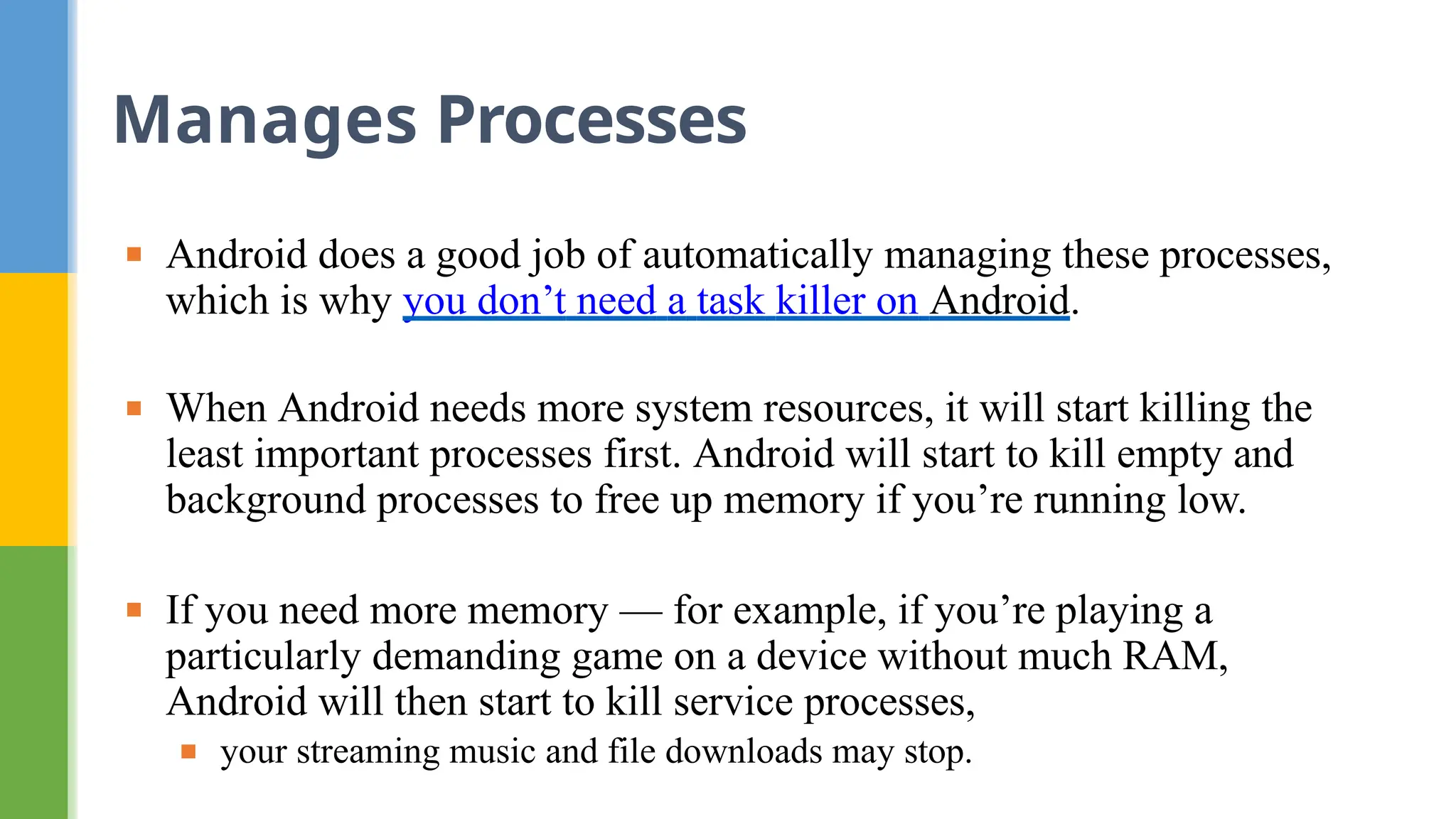 ▪ Android does a good job of automatically managing these processes,
which is why you don’t need a task killer on Android.
▪ When Android needs more system resources, it will start killing the
least important processes first. Android will start to kill empty and
background processes to free up memory if you’re running low.
▪ If you need more memory — for example, if you’re playing a
particularly demanding game on a device without much RAM,
Android will then start to kill service processes,
▪ your streaming music and file downloads may stop.
Manages Processes
 