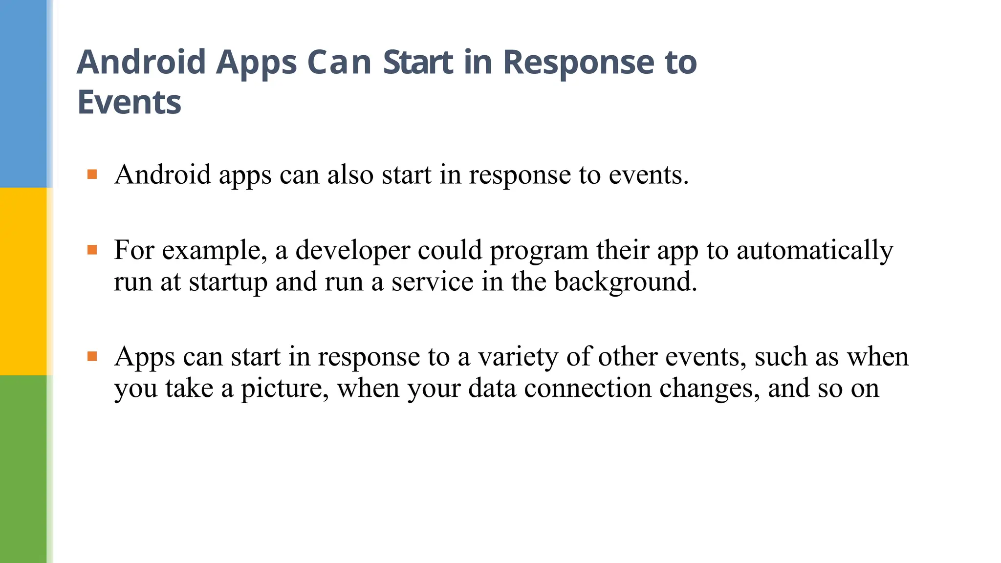 ▪ Android apps can also start in response to events.
▪ For example, a developer could program their app to automatically
run at startup and run a service in the background.
▪ Apps can start in response to a variety of other events, such as when
you take a picture, when your data connection changes, and so on
Android Apps Can Start in Response to
Events
 