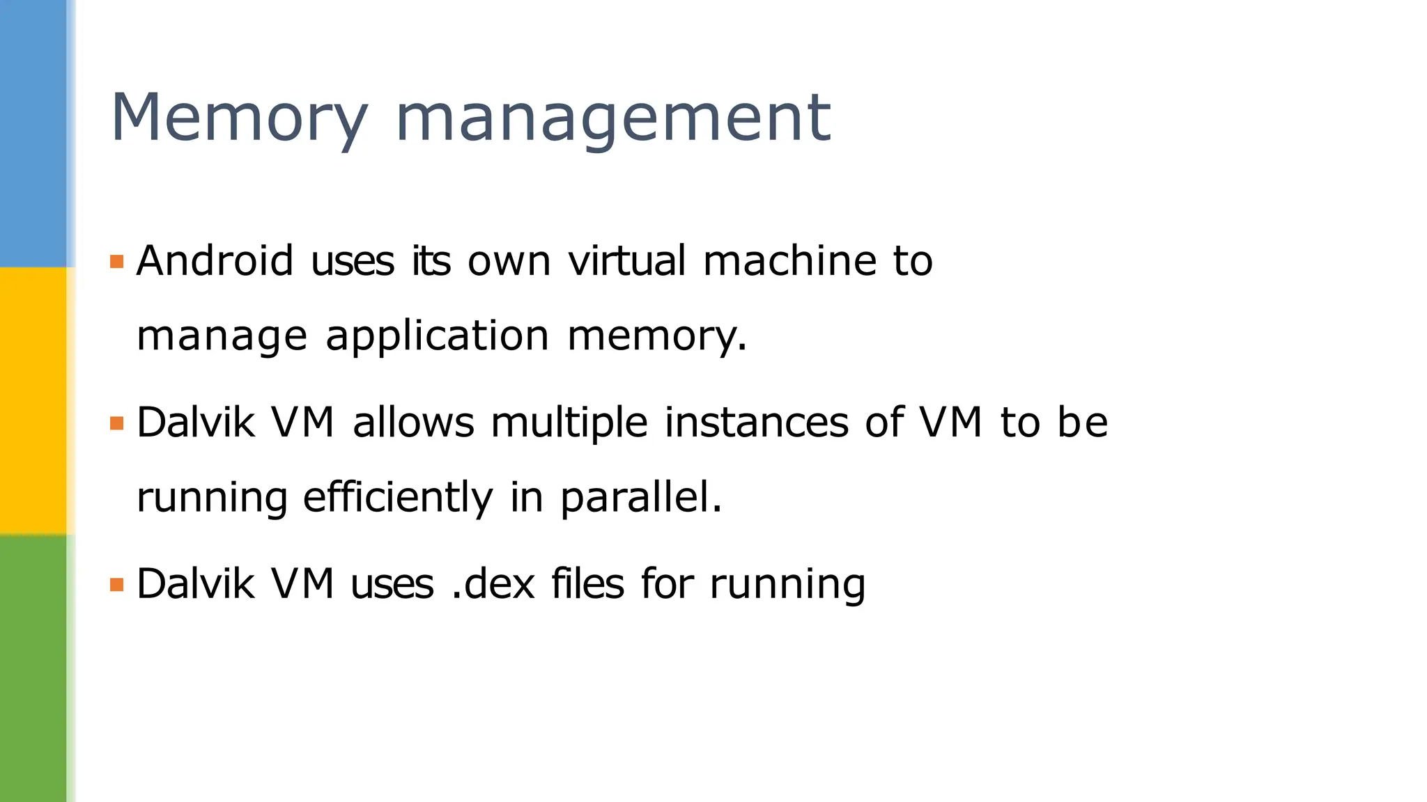 ▪ Android uses its own virtual machine to
manage application memory.
▪ Dalvik VM allows multiple instances of VM to be
running efficiently in parallel.
▪ Dalvik VM uses .dex files for running
Memory management
 