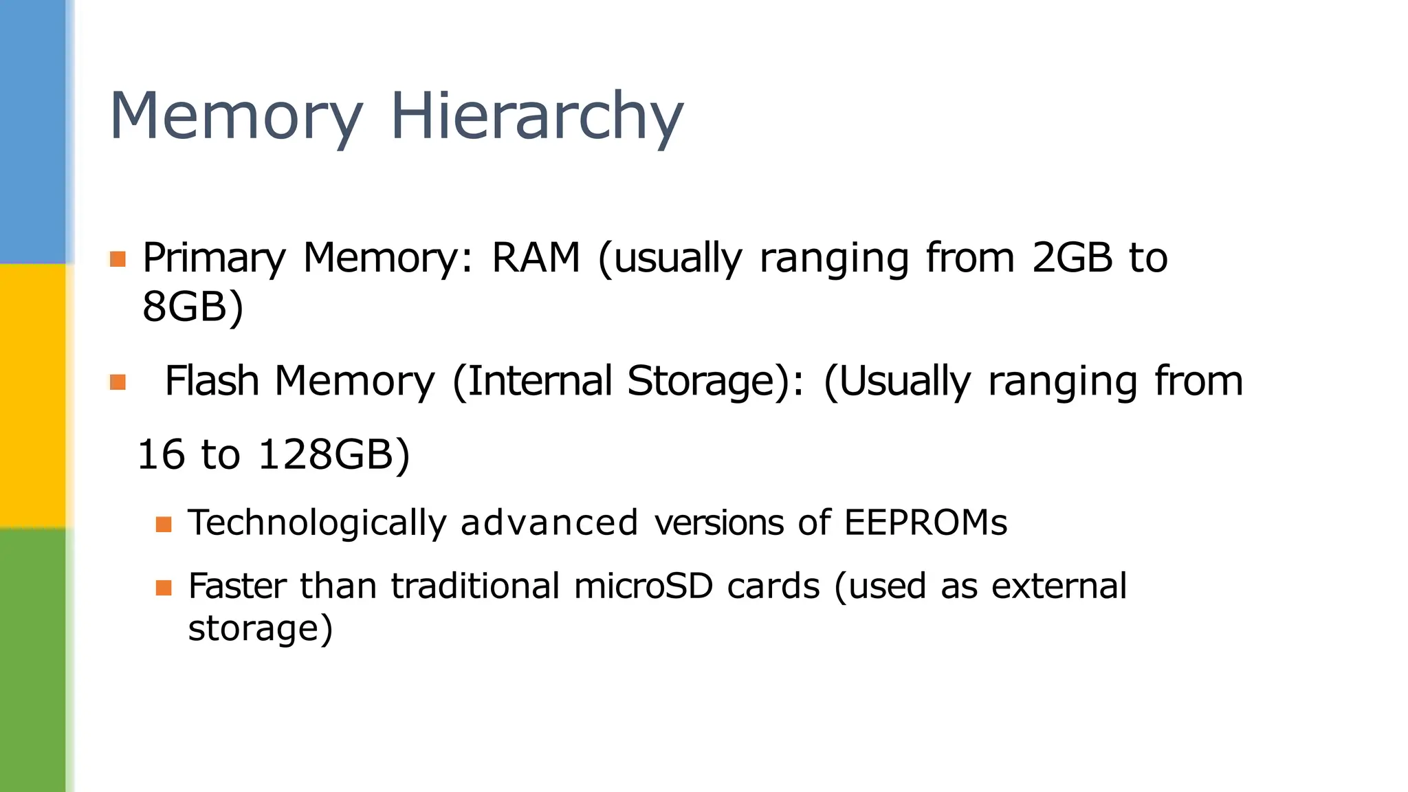 ▪ Primary Memory: RAM (usually ranging from 2GB to
8GB)
▪ Flash Memory (Internal Storage): (Usually ranging from
16 to 128GB)
▪ Technologically advanced versions of EEPROMs
▪ Faster than traditional microSD cards (used as external
storage)
Memory Hierarchy
 